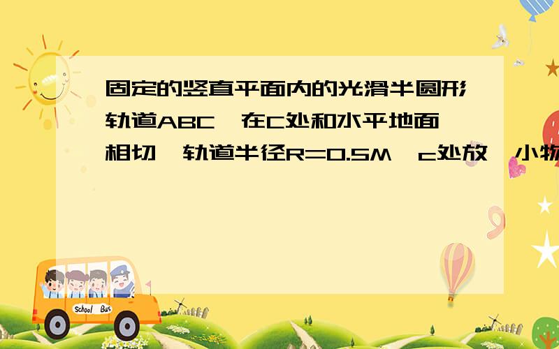 固定的竖直平面内的光滑半圆形轨道ABC,在C处和水平地面相切,轨道半径R=0.5M,c处放一小物块,