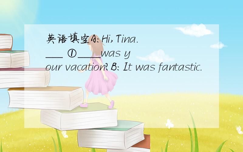 英语填空A:Hi,Tina.___ ①____was your vacation?B:It was fantastic.