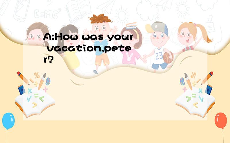 A:How was your vacation,peter?