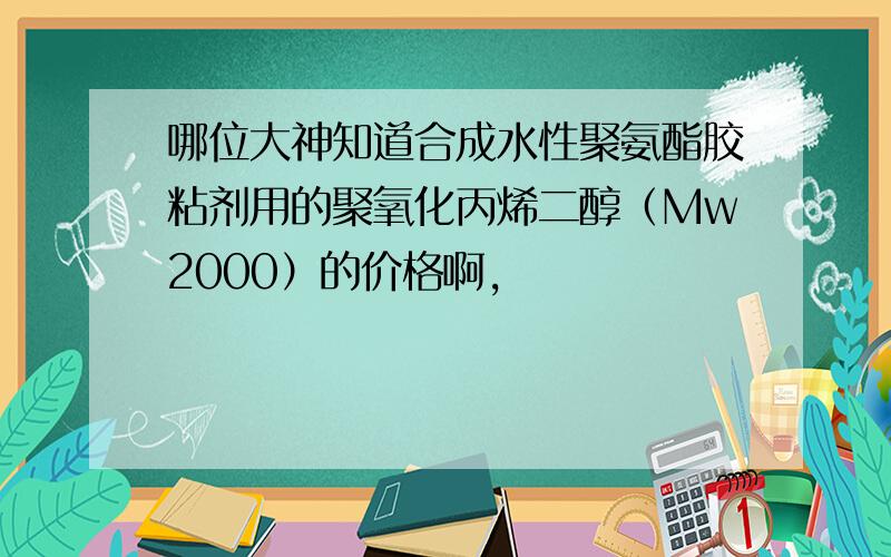 哪位大神知道合成水性聚氨酯胶粘剂用的聚氧化丙烯二醇（Mw2000）的价格啊,