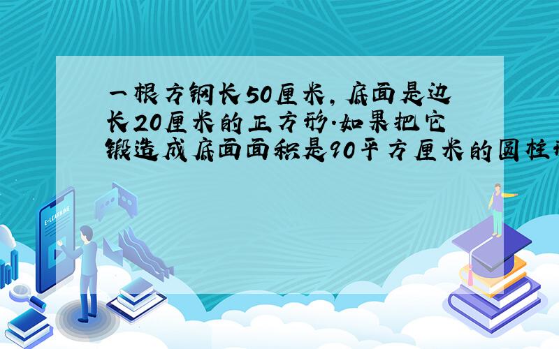 一根方钢长50厘米,底面是边长20厘米的正方形.如果把它锻造成底面面积是90平方厘米的圆柱形钢材,这根钢