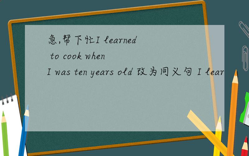 急,帮下忙I learned to cook when I was ten years old 改为同义句 I lear