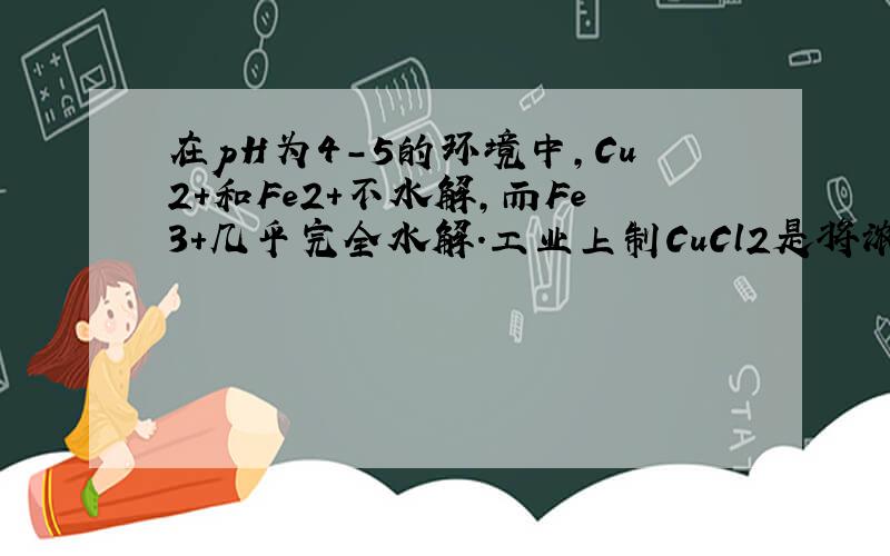 在pH为4-5的环境中，Cu2+和Fe2+不水解，而Fe3+几乎完全水解.工业上制CuCl2是将浓盐酸用蒸汽加热到80℃