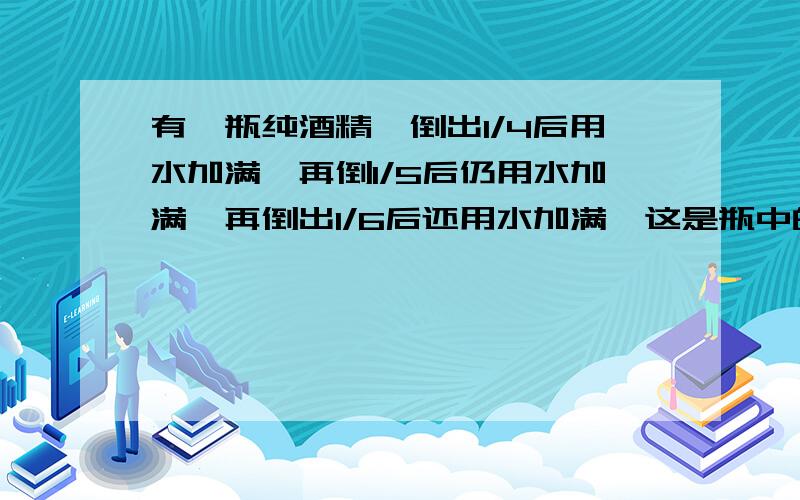 有一瓶纯酒精,倒出1/4后用水加满,再倒1/5后仍用水加满,再倒出1/6后还用水加满,这是瓶中的纯酒精是原有酒