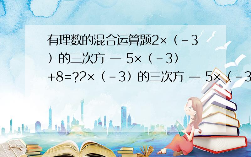 有理数的混合运算题2×（-3）的三次方 — 5×（-3）+8=?2×（-3）的三次方 — 5×（-3）+8=？