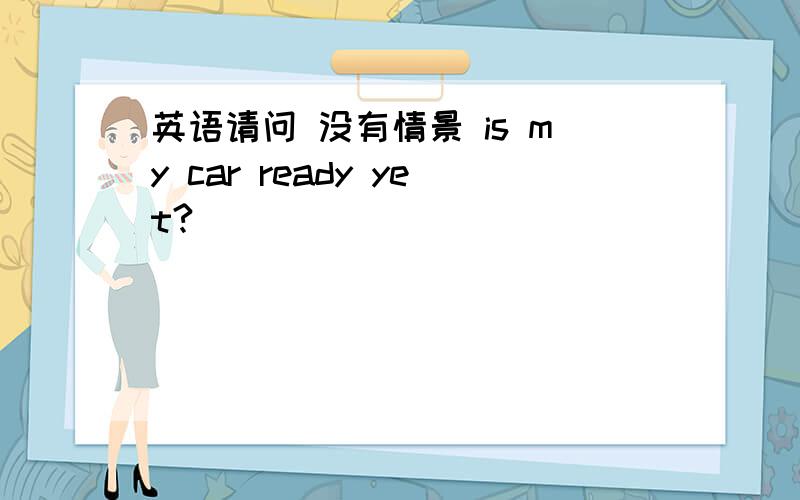 英语请问 没有情景 is my car ready yet?