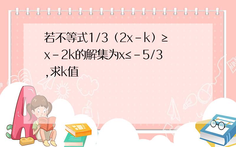 若不等式1/3（2x-k）≥x-2k的解集为x≤-5/3,求k值