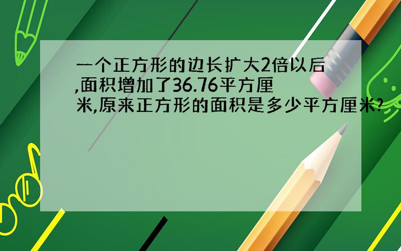 一个正方形的边长扩大2倍以后,面积增加了36.76平方厘米,原来正方形的面积是多少平方厘米?