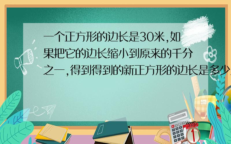 一个正方形的边长是30米,如果把它的边长缩小到原来的千分之一,得到得到的新正方形的边长是多少厘米?