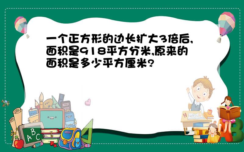 一个正方形的边长扩大3倍后,面积是918平方分米,原来的面积是多少平方厘米?