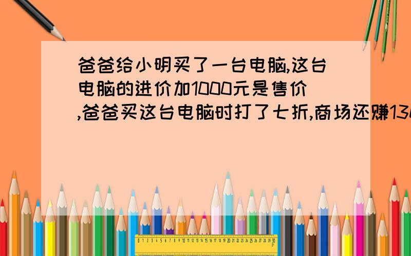 爸爸给小明买了一台电脑,这台电脑的进价加1000元是售价,爸爸买这台电脑时打了七折,商场还赚130元.这台电脑的进价是多