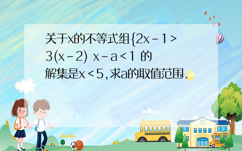 关于x的不等式组{2x-1＞3(x-2) x-a＜1 的解集是x＜5,求a的取值范围.