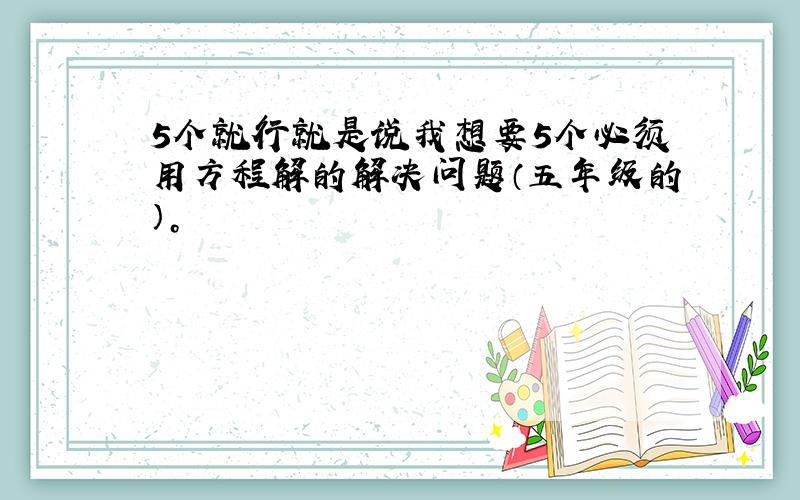 5个就行就是说我想要5个必须用方程解的解决问题（五年级的）。