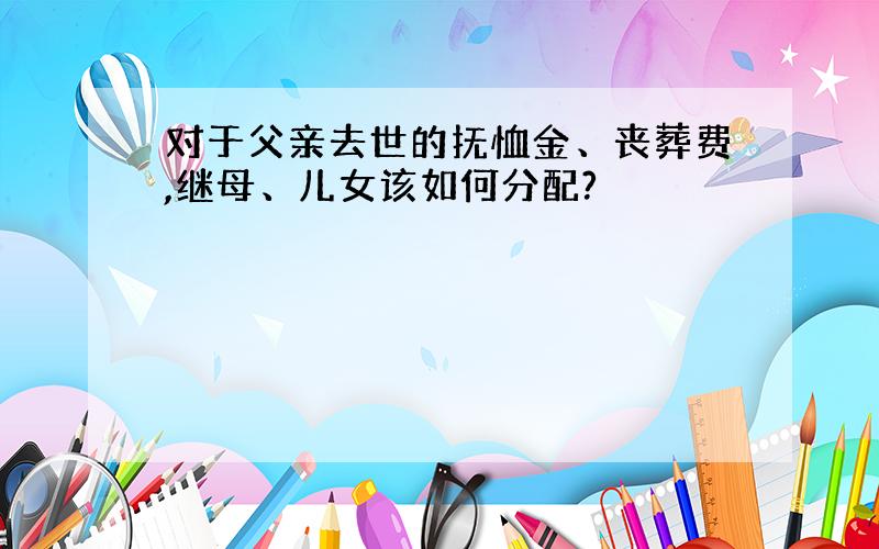 对于父亲去世的抚恤金、丧葬费,继母、儿女该如何分配?