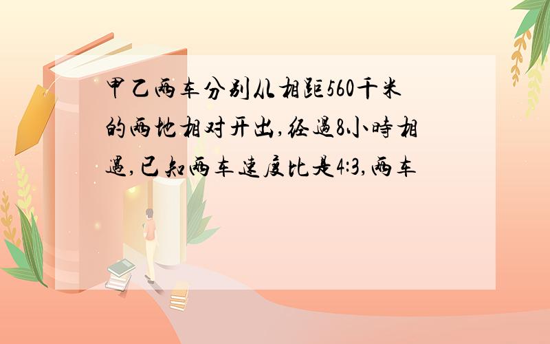 甲乙两车分别从相距560千米的两地相对开出,经过8小时相遇,已知两车速度比是4:3,两车