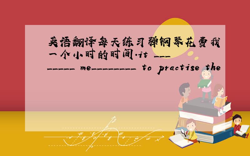 英语翻译每天练习弹钢琴花费我一个小时的时间.it ________ me________ to practise the