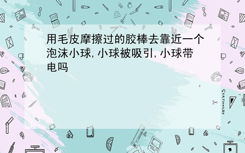 用毛皮摩擦过的胶棒去靠近一个泡沫小球,小球被吸引,小球带电吗