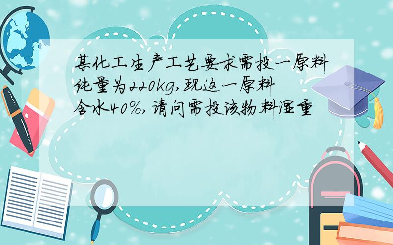 某化工生产工艺要求需投一原料纯量为220kg,现这一原料含水40%,请问需投该物料湿重