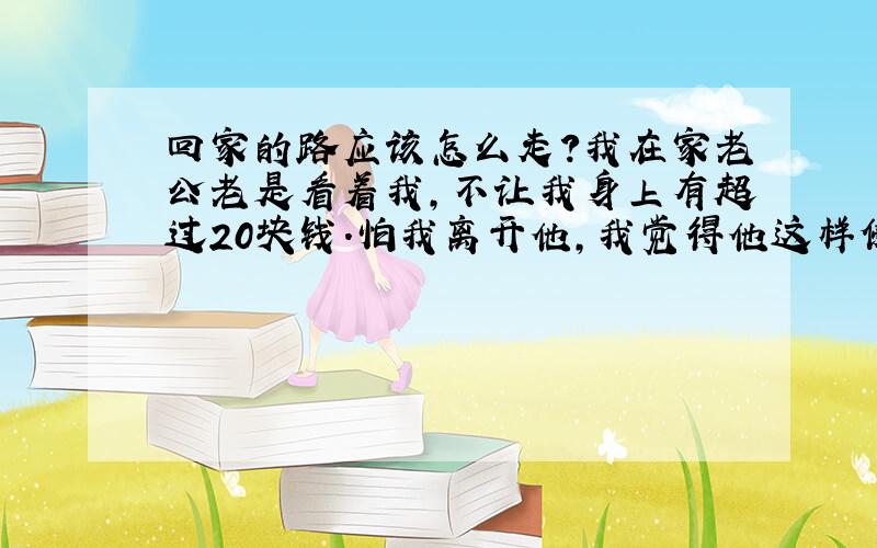 回家的路应该怎么走?我在家老公老是看着我,不让我身上有超过20块钱.怕我离开他,我觉得他这样侵犯了我的人生自由,所以我发