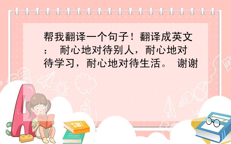 帮我翻译一个句子！翻译成英文： 耐心地对待别人，耐心地对待学习，耐心地对待生活。 谢谢