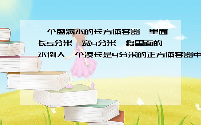 一个盛满水的长方体容器,里面长5分米,宽4分米,将里面的水倒入一个凌长是4分米的正方体容器中,能全部装下吗?