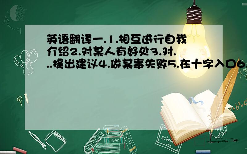 英语翻译一.1.相互进行自我介绍2.对某人有好处3.对...提出建议4.做某事失败5.在十字入口6.尽快做某事7.采取下