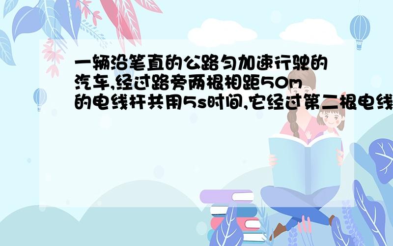 一辆沿笔直的公路匀加速行驶的汽车,经过路旁两根相距50m的电线杆共用5s时间,它经过第二根电线杆时的速度为15m/s,(