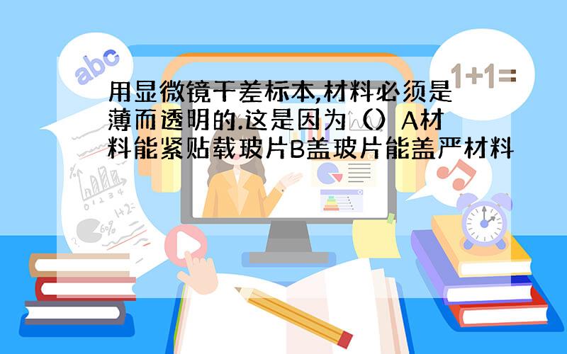 用显微镜干差标本,材料必须是薄而透明的.这是因为（）A材料能紧贴载玻片B盖玻片能盖严材料