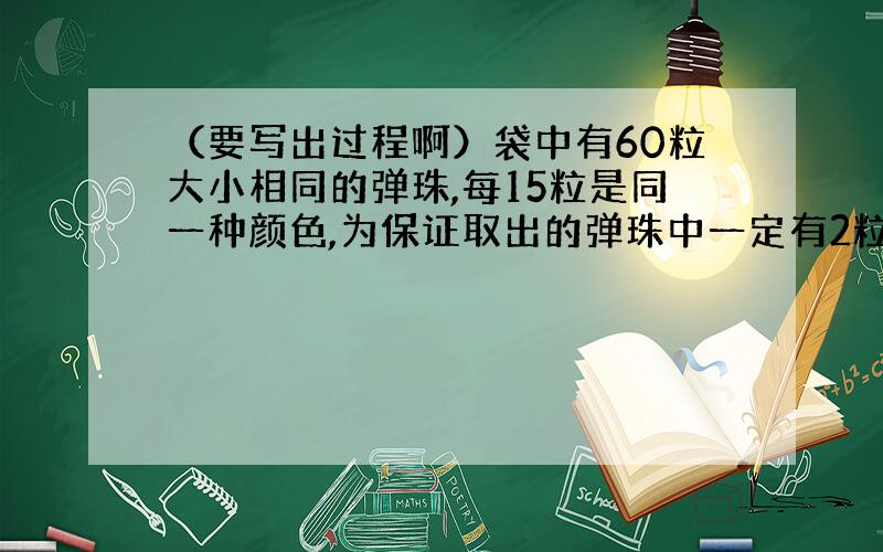 （要写出过程啊）袋中有60粒大小相同的弹珠,每15粒是同一种颜色,为保证取出的弹珠中一定有2粒是同色的,至少要取出多少粒