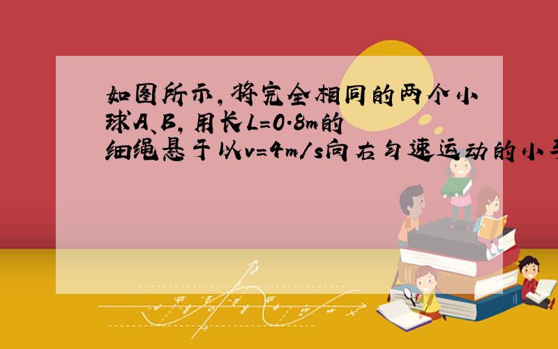 如图所示，将完全相同的两个小球A、B，用长L=0.8m的细绳悬于以v=4m/s向右匀速运动的小车顶部，两球与小车前后壁接