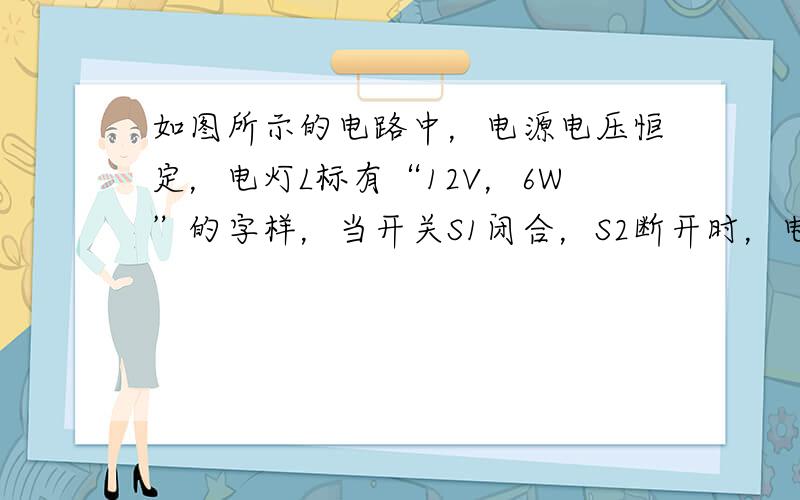 如图所示的电路中，电源电压恒定，电灯L标有“12V，6W”的字样，当开关S1闭合，S2断开时，电流表的示数是0.4安，则