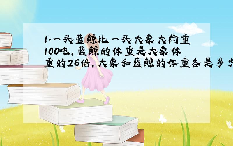 1.一头蓝鲸比一头大象大约重100吨,蓝鲸的体重是大象体重的26倍,大象和蓝鲸的体重各是多少吨?《列方程解答》 2.《解