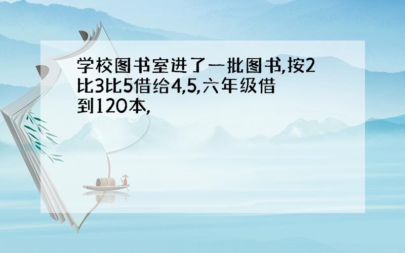 学校图书室进了一批图书,按2比3比5借给4,5,六年级借到120本,