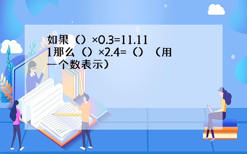 如果（）×0.3=11.111那么（）×2.4=（）（用一个数表示）