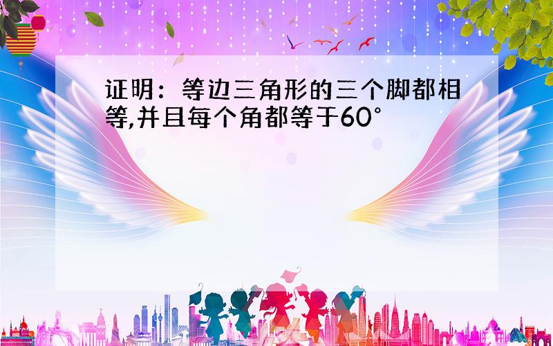 证明：等边三角形的三个脚都相等,并且每个角都等于60°