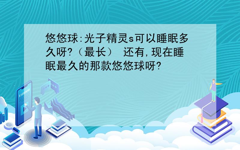 悠悠球:光子精灵s可以睡眠多久呀?（最长） 还有,现在睡眠最久的那款悠悠球呀?