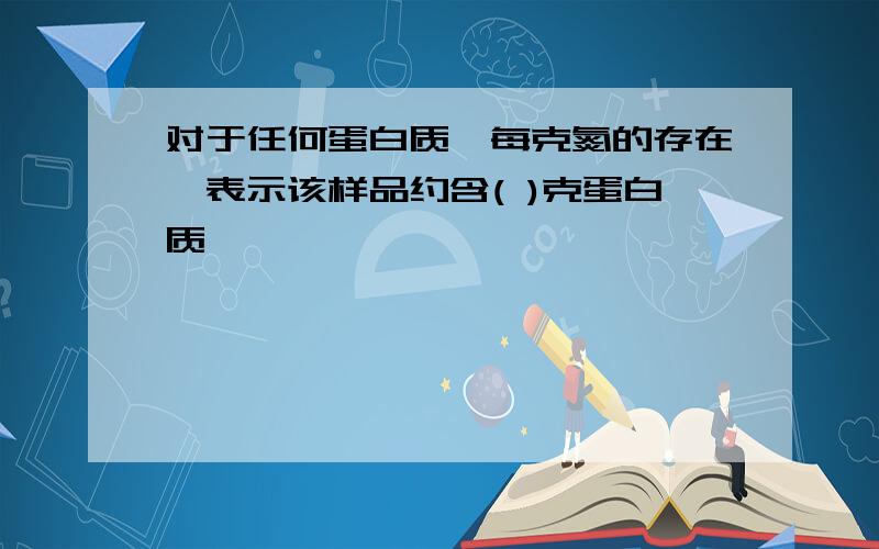 对于任何蛋白质,每克氮的存在,表示该样品约含( )克蛋白质