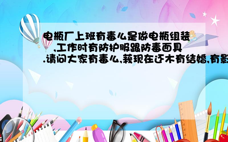 电瓶厂上班有毒么是做电瓶组装旳,工作时有防护服跟防毒面具.请问大家有毒么,莪现在还木有结婚,有影响么.