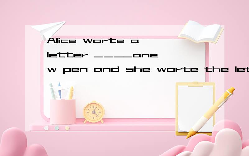 Alice worte a letter ____anew pen and she worte the letter__