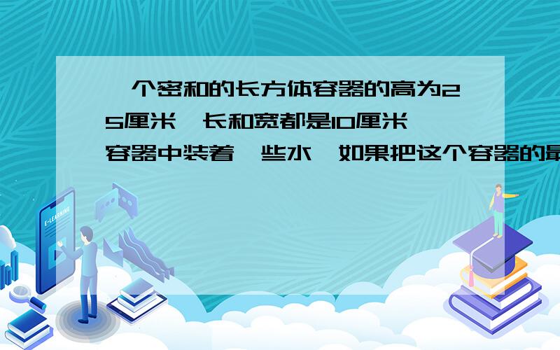 一个密和的长方体容器的高为25厘米,长和宽都是10厘米,容器中装着一些水,如果把这个容器的最小面作为底