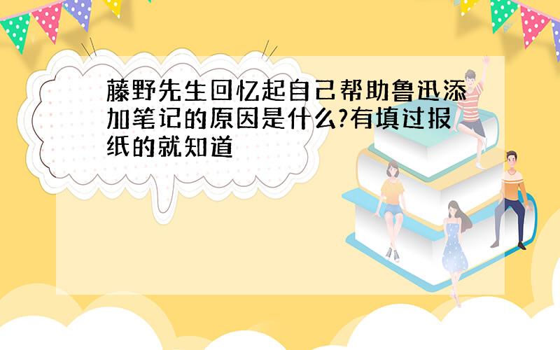 藤野先生回忆起自己帮助鲁迅添加笔记的原因是什么?有填过报纸的就知道