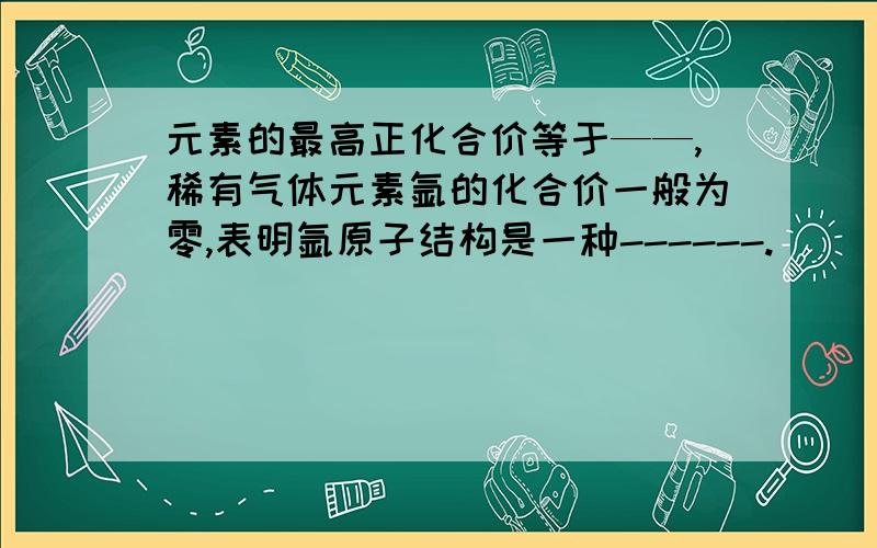 元素的最高正化合价等于——,稀有气体元素氩的化合价一般为零,表明氩原子结构是一种------.