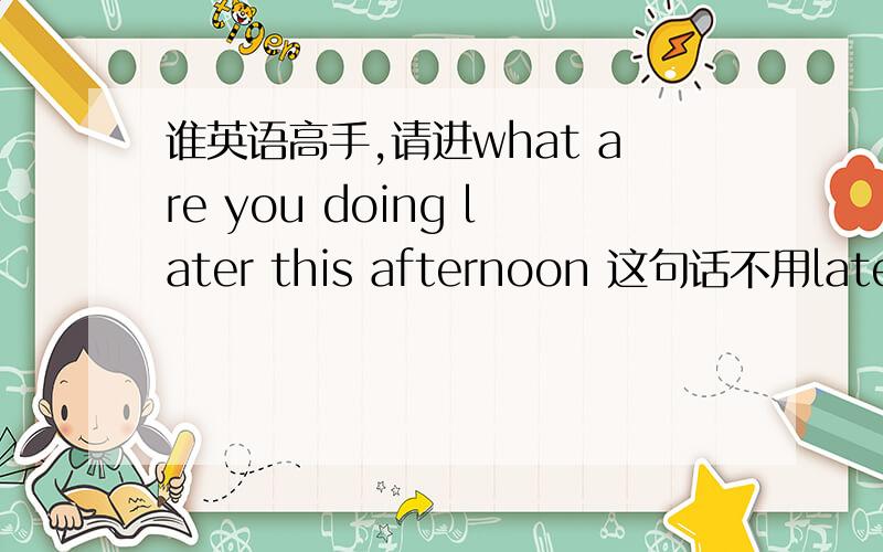 谁英语高手,请进what are you doing later this afternoon 这句话不用later可以