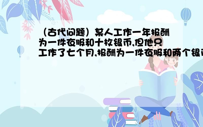 （古代问题）某人工作一年报酬为一件衣服和十枚银币,但他只工作了七个月,报酬为一件衣服和两个银币,这衣服值多少银币?