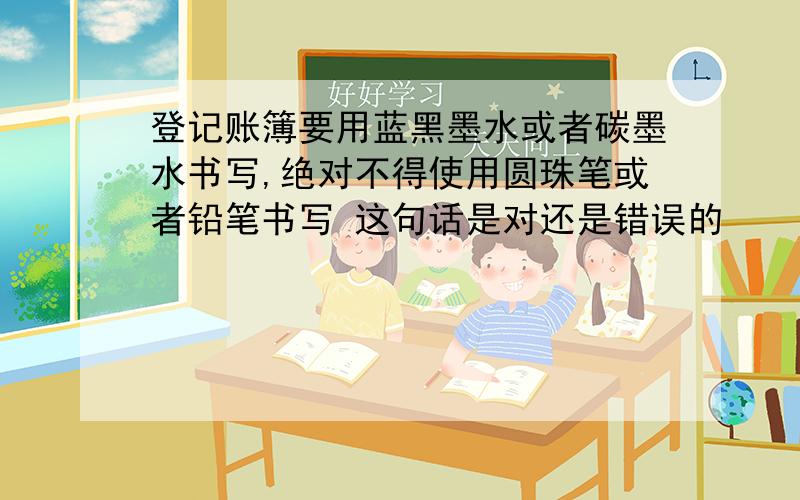 登记账簿要用蓝黑墨水或者碳墨水书写,绝对不得使用圆珠笔或者铅笔书写 这句话是对还是错误的