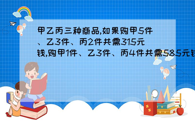 甲乙丙三种商品,如果购甲5件、乙3件、丙2件共需315元钱,购甲1件、乙3件、丙4件共需585元钱,那么购甲乙丙