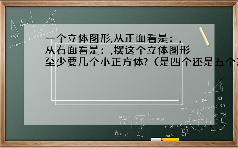 一个立体图形,从正面看是：,从右面看是：,摆这个立体图形至少要几个小正方体?（是四个还是五个?）