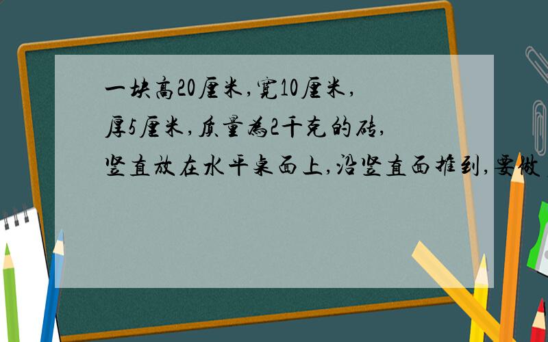 一块高20厘米,宽10厘米,厚5厘米,质量为2千克的砖,竖直放在水平桌面上,沿竖直面推到,要做多少功