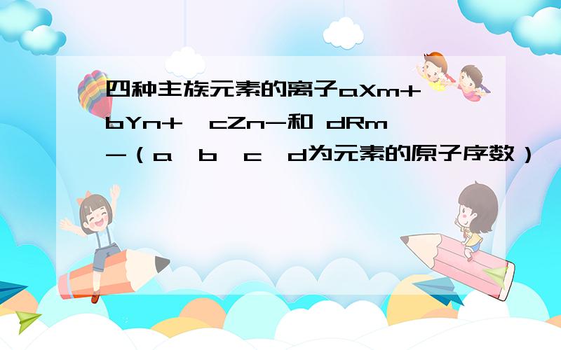 四种主族元素的离子aXm+、bYn+、cZn-和 dRm-（a、b、c、d为元素的原子序数）,它们具有相同的电子层结构