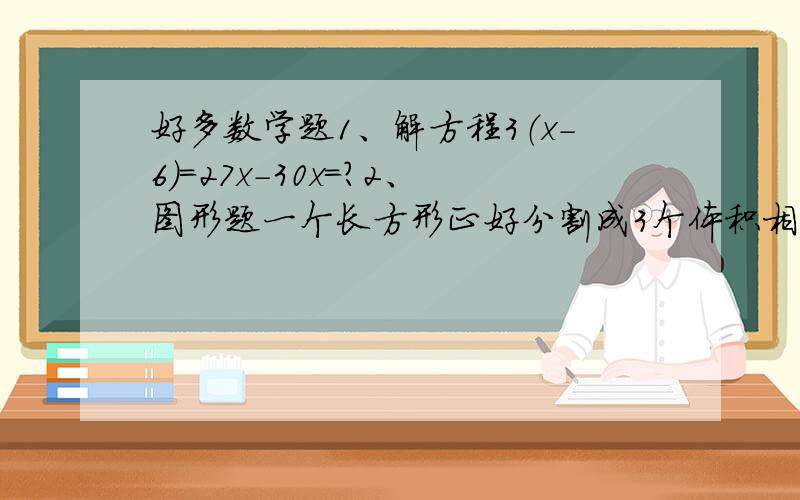 好多数学题1、解方程3（x-6）=27x-30x=?2、图形题一个长方形正好分割成3个体积相等的正方形已知一个正方形的表